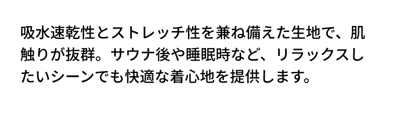 吸水速乾性とストレッチ性を兼ね備えた生地で、肌触りが抜群。サウナ後や睡眠時など、リラックスしたいシーンでも快適な着心地を提供します。