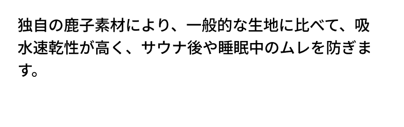 独自の鹿子素材により、一般的な生地に比べて、吸水速乾性が高く、サウナ後や睡眠中のムレを防ぎます。優れたストレッチ性で、どんな動きも阻害しません。スポーツや日常の動作でも、自由自在な動きをサポートします。