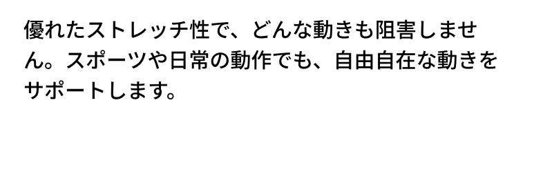 優れたストレッチ性で、どんな動きも阻害しません。スポーツや日常の動作でも、自由自在な動きをサポートします。