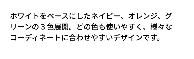 ホワイトをベースにしたネイビー、オレンジ、グリーンの３色展開。どの色も使いやすく、様々なコーディネートに合わせやすいデザインです。